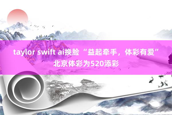 taylor swift ai换脸 “益起牵手，体彩有爱”北京体彩为520添彩