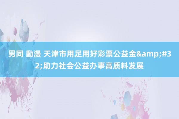 男同 動漫 天津市用足用好彩票公益金&#32;助力社会公益办事高质料发展