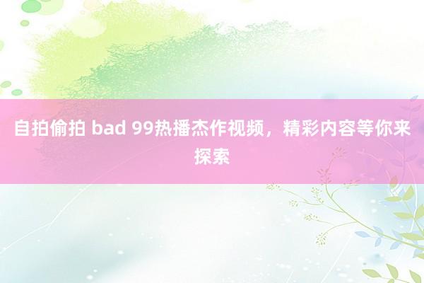 自拍偷拍 bad 99热播杰作视频，精彩内容等你来探索