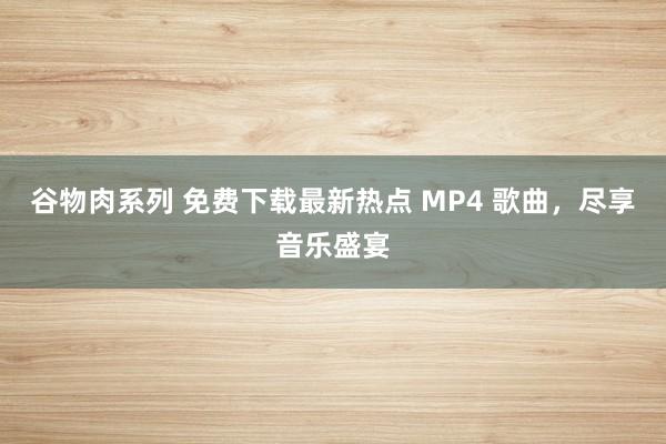 谷物肉系列 免费下载最新热点 MP4 歌曲，尽享音乐盛宴