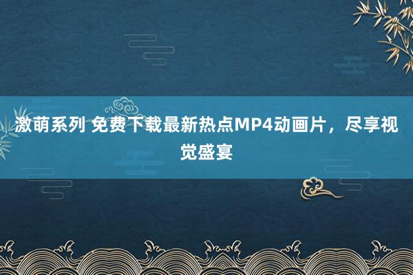 激萌系列 免费下载最新热点MP4动画片，尽享视觉盛宴