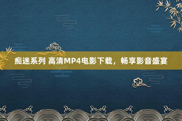 痴迷系列 高清MP4电影下载，畅享影音盛宴