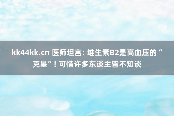 kk44kk.cn 医师坦言: 维生素B2是高血压的“克星”! 可惜许多东谈主皆不知谈