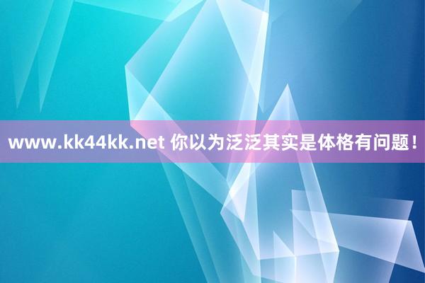 www.kk44kk.net 你以为泛泛其实是体格有问题！