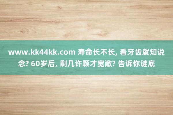 www.kk44kk.com 寿命长不长， 看牙齿就知说念? 60岁后， 剩几许颗才宽敞? 告诉你谜底