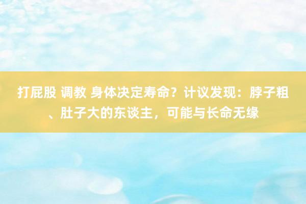 打屁股 调教 身体决定寿命？计议发现：脖子粗、肚子大的东谈主，可能与长命无缘