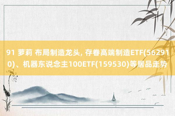 91 萝莉 布局制造龙头， 存眷高端制造ETF(562910)、机器东说念主100ETF(159530)等居品走势