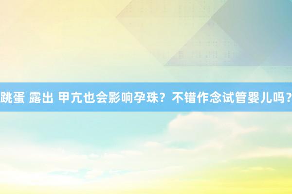 跳蛋 露出 甲亢也会影响孕珠？不错作念试管婴儿吗？