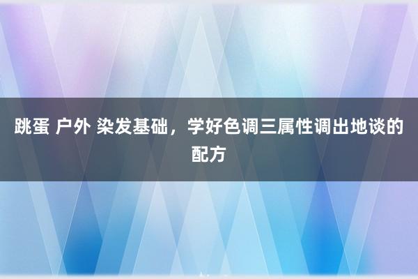 跳蛋 户外 染发基础，学好色调三属性调出地谈的配方