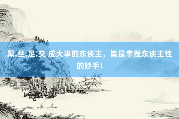 黑.丝.足.交 成大事的东谈主，皆是拿捏东谈主性的妙手！