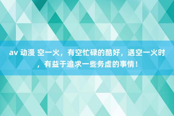 av 动漫 空一火，有空忙碌的酷好，遇空一火时，有益于追求一些务虚的事情！