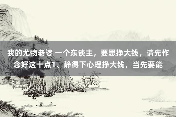 我的尤物老婆 一个东谈主，要思挣大钱，请先作念好这十点1、静得下心理挣大钱，当先要能