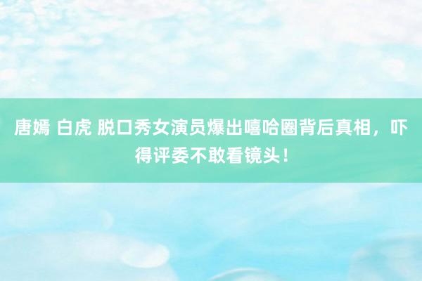 唐嫣 白虎 脱口秀女演员爆出嘻哈圈背后真相，吓得评委不敢看镜头！