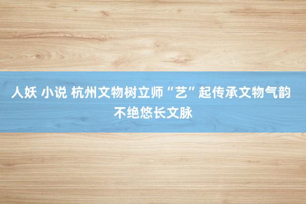 人妖 小说 杭州文物树立师“艺”起传承文物气韵 不绝悠长文脉