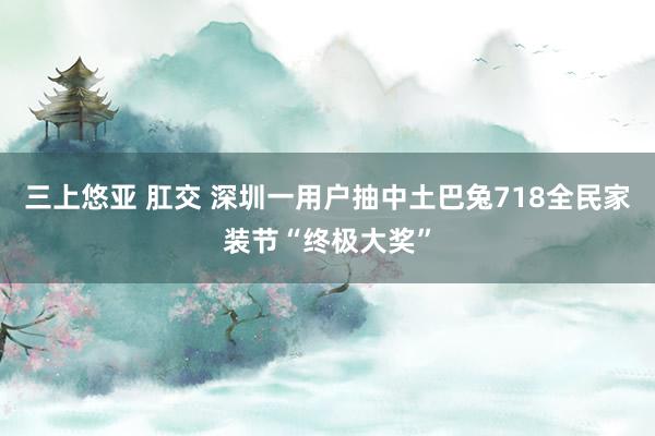 三上悠亚 肛交 深圳一用户抽中土巴兔718全民家装节“终极大奖”