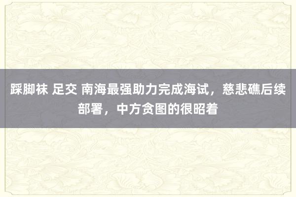 踩脚袜 足交 南海最强助力完成海试，慈悲礁后续部署，中方贪图的很昭着