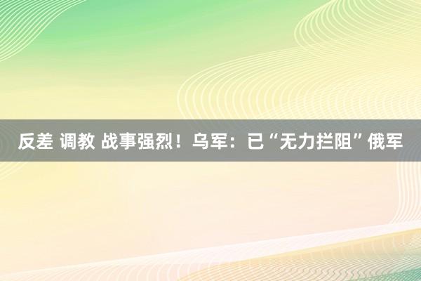 反差 调教 战事强烈！乌军：已“无力拦阻”俄军