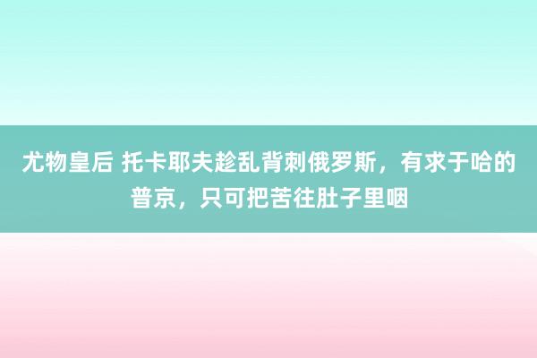 尤物皇后 托卡耶夫趁乱背刺俄罗斯，有求于哈的普京，只可把苦往肚子里咽