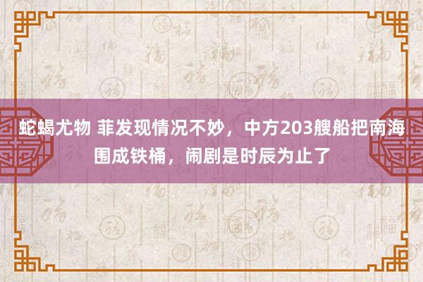 蛇蝎尤物 菲发现情况不妙，中方203艘船把南海围成铁桶，闹剧是时辰为止了