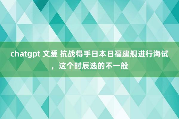 chatgpt 文爱 抗战得手日本日福建舰进行海试，这个时辰选的不一般