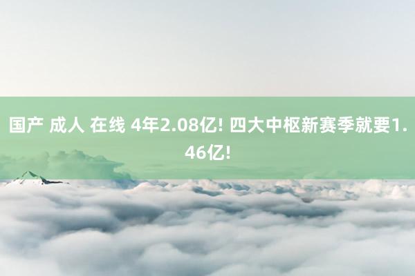 国产 成人 在线 4年2.08亿! 四大中枢新赛季就要1.46亿!