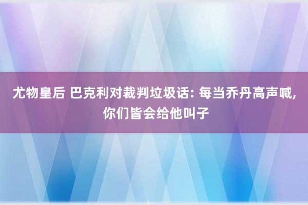 尤物皇后 巴克利对裁判垃圾话: 每当乔丹高声喊， 你们皆会给他叫子