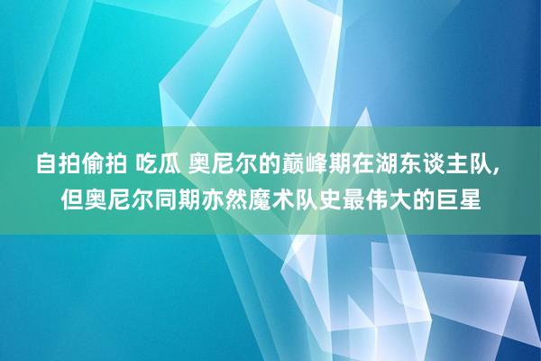 自拍偷拍 吃瓜 奥尼尔的巅峰期在湖东谈主队， 但奥尼尔同期亦然魔术队史最伟大的巨星