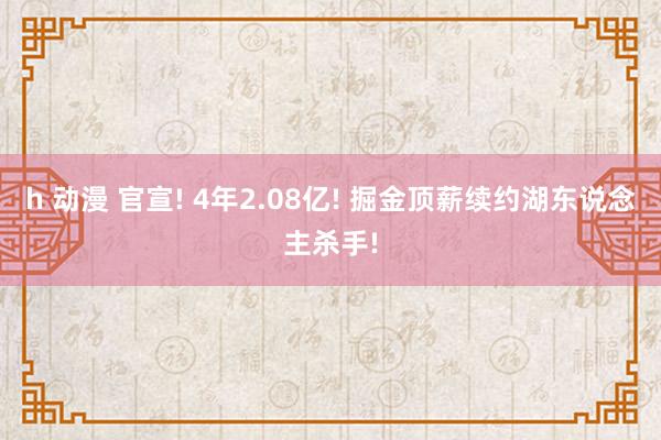 h 动漫 官宣! 4年2.08亿! 掘金顶薪续约湖东说念主杀手!