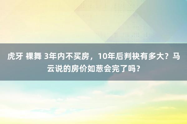 虎牙 裸舞 3年内不买房，10年后判袂有多大？马云说的房价如葱会完了吗？