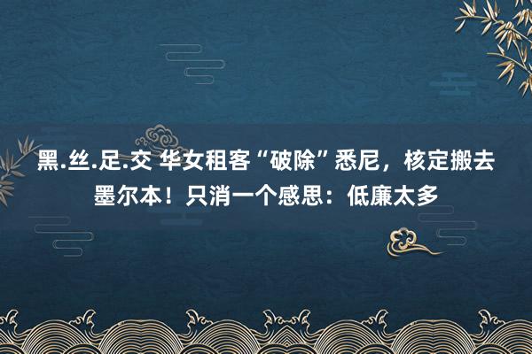 黑.丝.足.交 华女租客“破除”悉尼，核定搬去墨尔本！只消一个感思：低廉太多