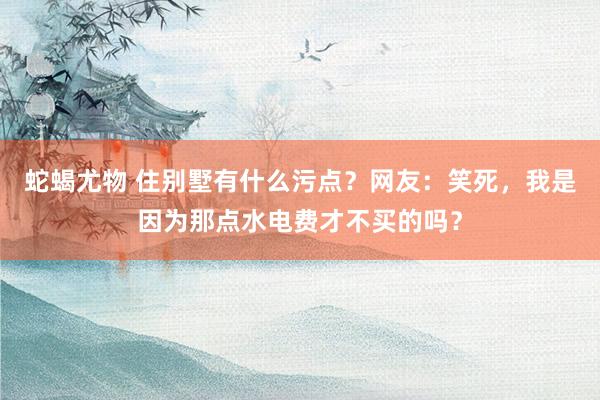 蛇蝎尤物 住别墅有什么污点？网友：笑死，我是因为那点水电费才不买的吗？