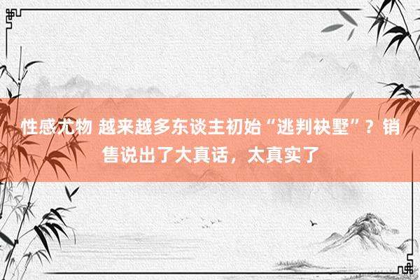 性感尤物 越来越多东谈主初始“逃判袂墅”？销售说出了大真话，太真实了