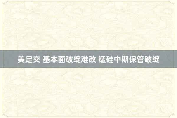 美足交 基本面破绽难改 锰硅中期保管破绽