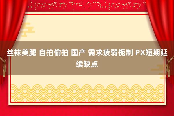 丝袜美腿 自拍偷拍 国产 需求疲弱扼制 PX短期延续缺点