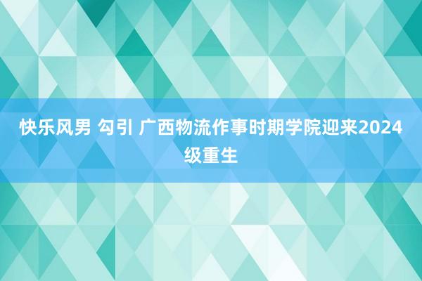 快乐风男 勾引 广西物流作事时期学院迎来2024级重生