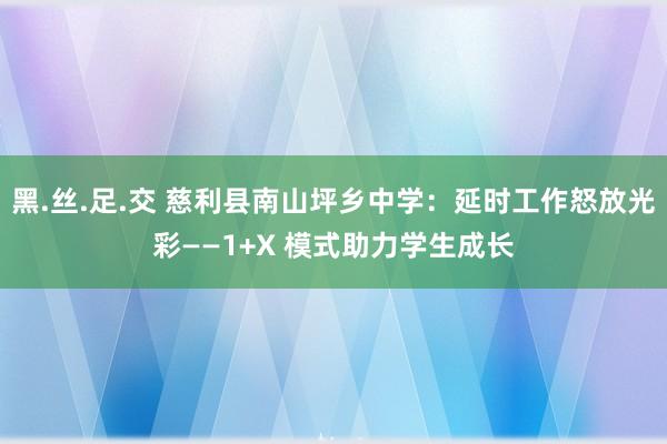 黑.丝.足.交 慈利县南山坪乡中学：延时工作怒放光彩——1+X 模式助力学生成长