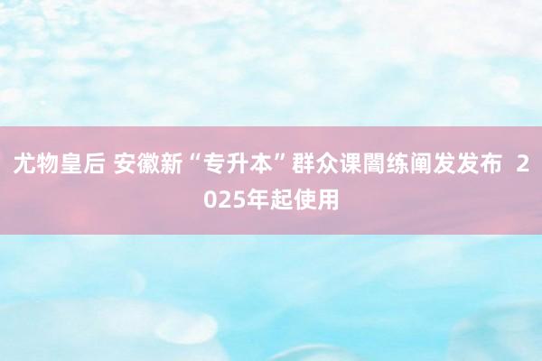 尤物皇后 安徽新“专升本”群众课闇练阐发发布  2025年起使用