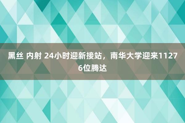 黑丝 内射 24小时迎新接站，南华大学迎来11276位腾达