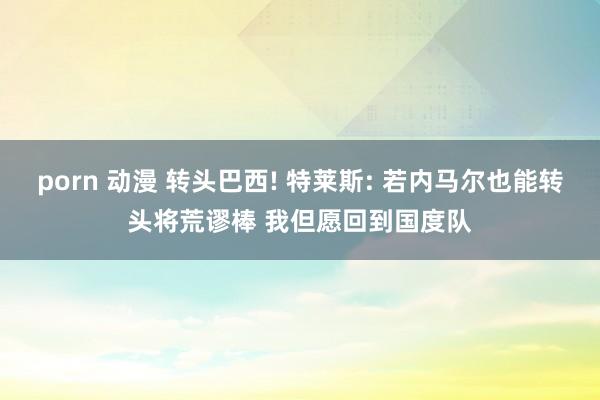 porn 动漫 转头巴西! 特莱斯: 若内马尔也能转头将荒谬棒 我但愿回到国度队