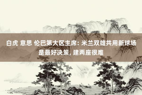 白虎 意思 伦巴第大区主席: 米兰双雄共用新球场是最好决策， 建两座很难