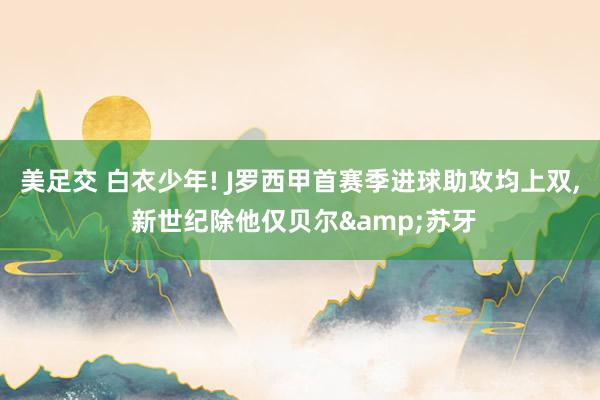 美足交 白衣少年! J罗西甲首赛季进球助攻均上双， 新世纪除他仅贝尔&苏牙