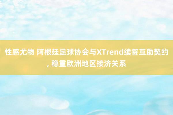 性感尤物 阿根廷足球协会与XTrend续签互助契约， 稳重欧洲地区接济关系