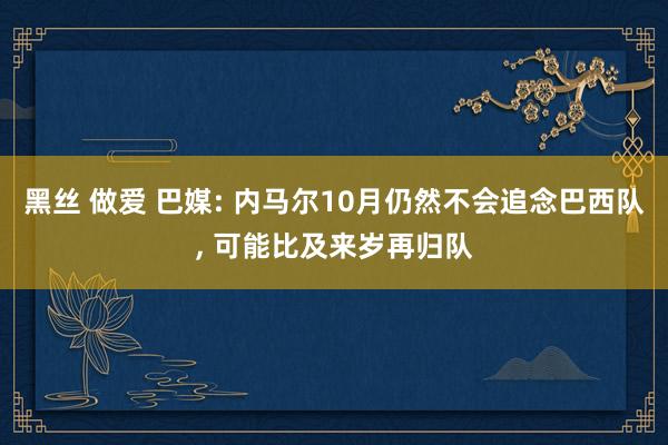 黑丝 做爱 巴媒: 内马尔10月仍然不会追念巴西队， 可能比及来岁再归队