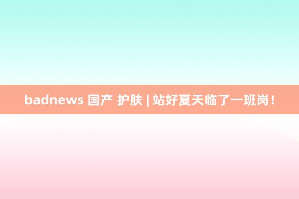 badnews 国产 护肤 | 站好夏天临了一班岗！