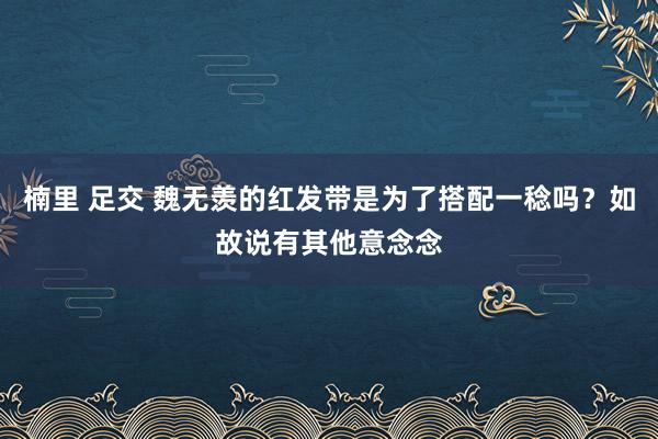 楠里 足交 魏无羡的红发带是为了搭配一稔吗？如故说有其他意念念