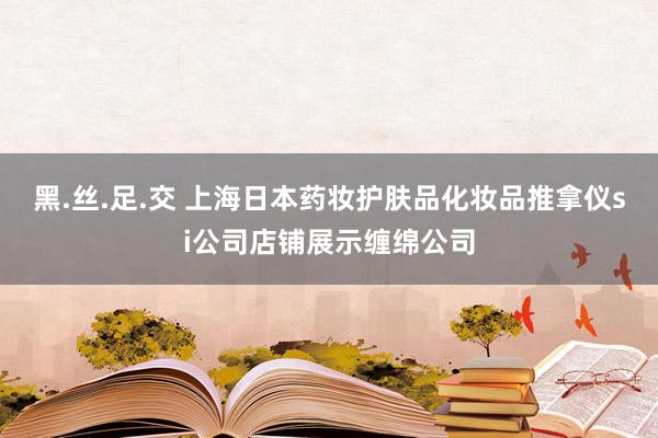 黑.丝.足.交 上海日本药妆护肤品化妆品推拿仪si公司店铺展示缠绵公司