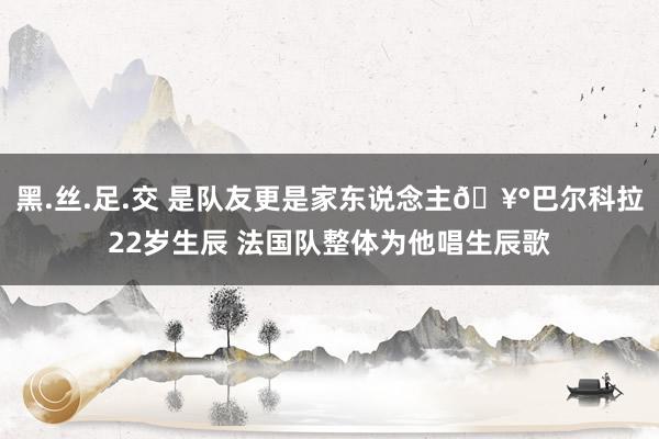 黑.丝.足.交 是队友更是家东说念主🥰巴尔科拉22岁生辰 法国队整体为他唱生辰歌