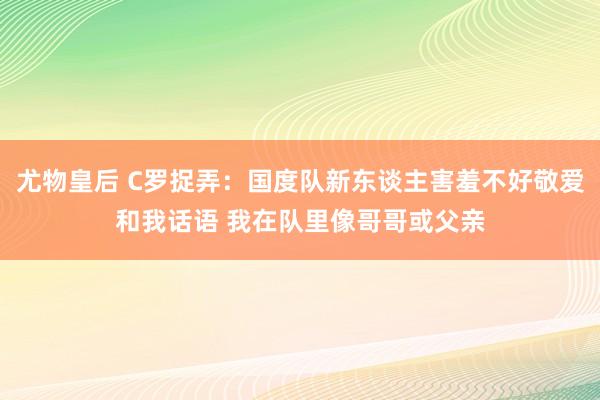 尤物皇后 C罗捉弄：国度队新东谈主害羞不好敬爱和我话语 我在队里像哥哥或父亲