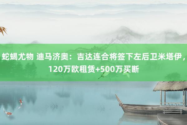 蛇蝎尤物 迪马济奥：吉达连合将签下左后卫米塔伊，120万欧租赁+500万买断