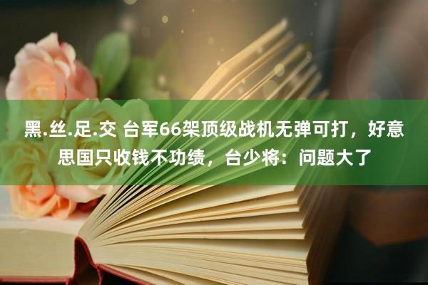 黑.丝.足.交 台军66架顶级战机无弹可打，好意思国只收钱不功绩，台少将：问题大了